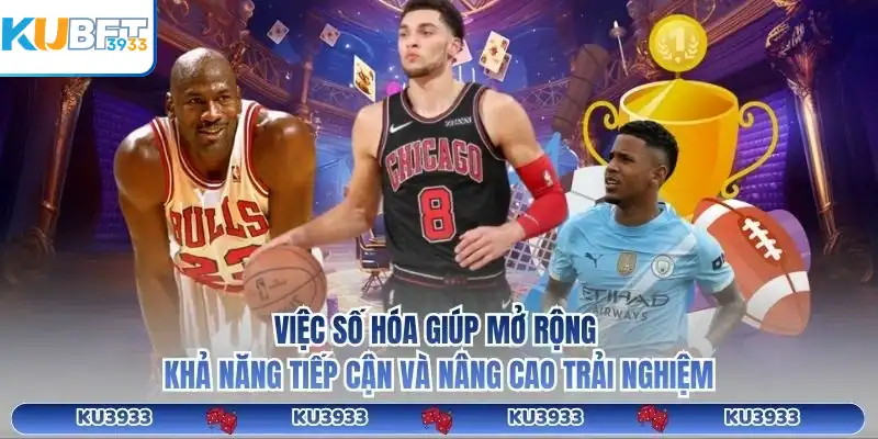 Việc số hóa giúp mở rộng khả năng tiếp cận và nâng cao trải nghiệm
